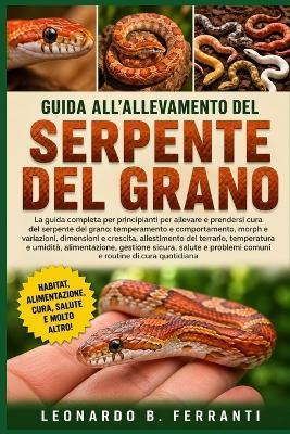 Guida All'allevamento del Serpente del Grano: La guida completa per principianti per allevare e prendersi cura del serpente del grano: temperamento e comportamento....salute e problemi comuni e routine di cura quotidiana - Leonardo B Ferranti - cover