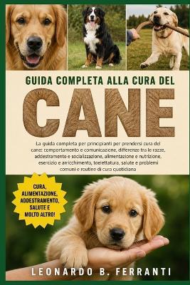 Guida Completa Alla Cura del Cane: La guida completa per principianti per prendersi cura del cane: comportamento e comunicazione, differenze.....salute e problemi comuni e routine di cura quotidiana - Leonardo B Ferranti - cover