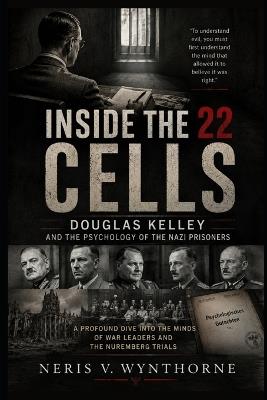 Inside the 22 Cells: Douglas Kelley and the Psychology of the Nazi Prisoners: A Profound Dive Into The Minds Of War Leaders And The Nuremberg Trials - Neris V Wynthorne - cover