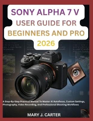 Sony Alpha 7 V User Guide for Beginners and Pro 2026: A Step-By-Step Practical Manual To Master Ai Autofocus, Custom Settings, Photography, Video Recording, And Professional Shooting Workflows - Mary J Carter - cover