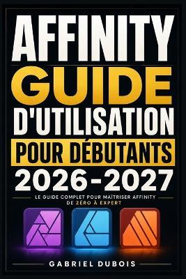 Affinity Guide d'Utilisation pour Débutants 2026-2027: Créez des Visuels Professionnels, Retouchez vos Photos et Mettez en Page vos Documents - Méthode Simple et Progressive - Gabriel DuBois - cover