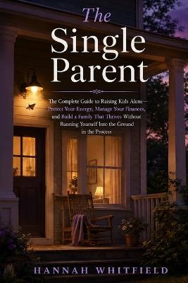 The Single Parent: The Complete Guide to Raising Kids Alone - Protect Your Energy, Manage Your Finances, and Build a Family That Thrives Without Running Yourself Into the Ground in the Process - Hannah Whitfield - cover