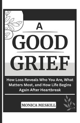 A Good-Grief: How Loss Reveals Who You Are, What Matters Most, and How Life Begins Again After Heartbreak - Monica Meskill - cover