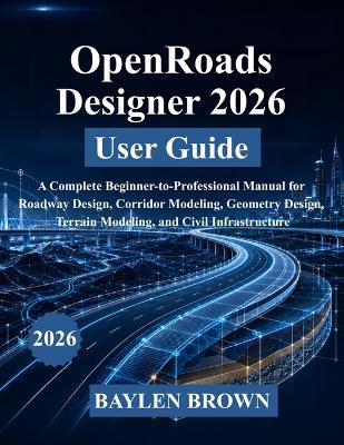 OpenRoads Designer 2026 User Guide: A Complete Beginner-to-Professional Manual for Roadway Design, Corridor Modeling, Geometry Design, Terrain Modeling, and Civil Infrastructure - Baylen Brown - cover