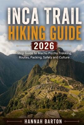 Inca Trail Hiking Guide 2026: Step by Step Guide to Machu Picchu Trekking, Routes, Packing, Safety and Culture - Barton,Hannah Barton - cover
