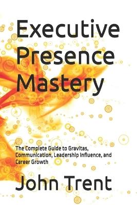 Executive Presence Mastery: The Complete Guide to Gravitas, Communication, Leadership Influence, and Career Growth - John Trent - cover