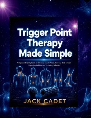 Trigger Point Therapy Made Simple: A Beginner Friendly Guide to Releasing Muscle Knots, Reducing Body Tension, Improving Mobility, and Promoting Relaxation - Jack Cadet - cover