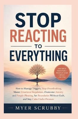 Stop Reacting To Everything: How to Manage Triggers, Stop Overthinking, Master Emotional Regulation, Overcome Anxiety and People-Pleasing, Set Boundaries Without Guilt, and Stay Calm Under Pressure - Myer Scrubby - cover