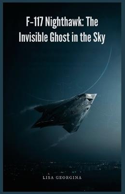 F-117 Nighthawk: The Invisible Ghost in the Sky: Covert Programs, Faceted Design, and Legendary High-Value Combat Missions - Lisa Georgina - cover
