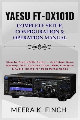 Yaesu FT-DX101D: Complete Setup, Configuration & Operation Manual: Step-by-Step HF/6M Guide - Unboxing, Menu Mastery, DSP, Antenna Tuner, SWR, Firmware & Audio Tuning for Peak Performance - Meera K Finch - cover