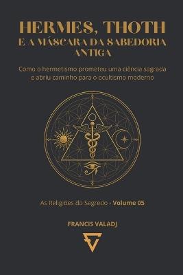 Hermes, Thoth E a Máscara Da Sabedoria Antiga: Como o hermetismo prometeu uma ciência sagrada e abriu caminho para o ocultismo moderno - Francis Valadj - cover