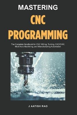 Mastering CNC Programming: The Complete Handbook for CNC Milling, Turning, CAD/CAM, Multi-Axis Machining, and Manufacturing Automation - J Aatish Rao - cover