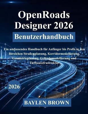 OpenRoads Designer 2026 Benutzerhandbuch: Ein umfassendes Handbuch für Anfänger bis Profis in den Bereichen Straßenplanung, Korridormodellierung, Geometrieplanung, Geländemodellierung und Tiefbauinfrastruktur - Baylen Brown - cover