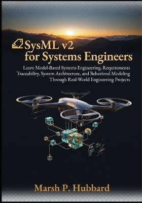 SysML v2 for Systems Engineers: Learn Model-Based Systems Engineering, Requirements Traceability, System Architecture, and Behavioral Modeling Through Real-World Engineering Projects - Marsh P Hubbard - cover