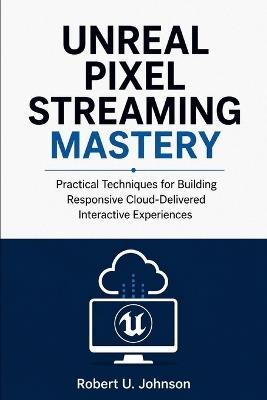 Unreal Pixel Streaming Mastery: Practical Techniques for Building Responsive Cloud-Delivered Interactive Experiences - Robert U Johnson - cover
