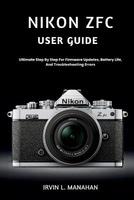 Nikon Zfc User Guide: Ultimate Step By Step For Firmware Updates, Battery Life, And Troubleshooting Errors - Irvin L Manahan - cover