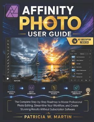 Affinity Photo User Guide: The Complete Step-by-Step Roadmap to Master Professional Photo Editing, Streamline Your Workflow, and Create Stunning Results Without Subscription Software - Patricia W Martin - cover
