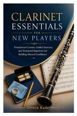 Clarinet Essentials for New Players: Foundational Lessons, Guided Exercises, and Structured Repertoire for Building Musical Confidence - Orwin Kade - cover