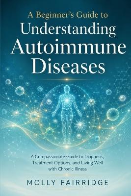 A Beginner's Guide to Understanding Autoimmune Diseases: A Compassionate Guide to Diagnosis, Treatment Options, and Living Well with Chronic Illness - Molly Fairridge - cover