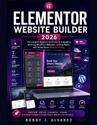 Elementor Website Builder 2026: The Complete Beginner-to-Pro Guide to Building Stunning WordPress Websites, Landing Pages, and Online Stores Without Coding - Bobby J Alvarez - cover