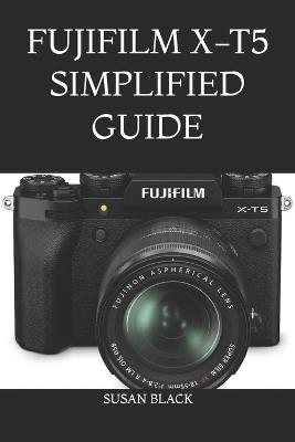 Fujifilm X-T5 Simplified Guide: Easy Step-by-Step Instructions to Understand Settings, Shooting Modes, and Creative Photography with Confidence - Susan Black - cover