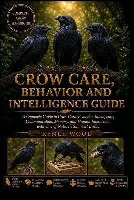 Crow Care, Behavior and Intelligence Guide: A Complete Guide to Crow Care, Behavior, Intelligence, Communication, Memory, and Human Interaction with One of Nature's Smartest Birds. - Renee Wood - cover