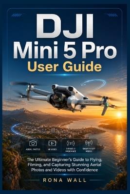 DJI Mini 5 Pro User Guide: The Ultimate Beginner's Guide to Flying, Filming, and Capturing Stunning Aerial Photos and Videos with Confidence - Rona Wall - cover