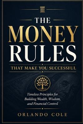 The Money Rules That Make You Successful: Timeless Principles for Building Wealth, Wisdom, and Financial Control - Orlando Cole - cover