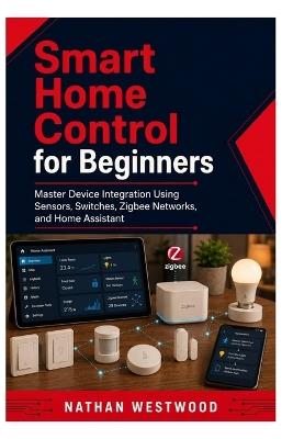 Smart Home Control for Beginners: Master Device Integration Using Sensors, Switches, Zigbee Networks, and Home Assistant - Nathan Westwood - cover