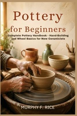 Pottery For Beginners: Complete Pottery Handbook - Hand-Building and Wheel Basics for New Ceramicists - Murphy F Rice - cover