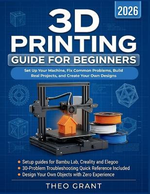 3D Printing Guide for Beginners: Set Up Your Machine, Fix Common Problems, Build Real Projects, and Create Your Own Designs - Theo Grant - cover