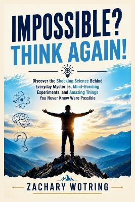 Impossible? THINK AGAIN!: Discover the Shocking Science Behind Everyday Mysteries, Mind-Bending Experiments, and Amazing Things You Never Knew Were Possible - Zachary Wotring - cover