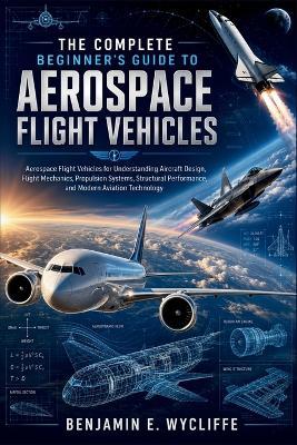 The Complete Beginner's Guide to Aerospace Flight Vehicles: Aerospace Flight Vehicles for Understanding Aircraft Design, Flight Mechanics, Propulsion Systems, Structural Performance, and Modern - Benjamin E Wycliffe - cover