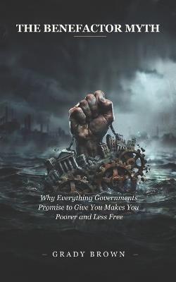 The Benefactor Myth: Why Everything Governments Promise to Give You Makes You Poorer and Less Free - Grady Brown - cover