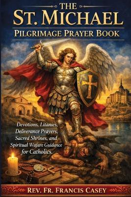 The St. Michael Pilgrimage Prayer Book: Devotions, Litanies, Deliverance Prayers, Sacred Shrines, and Spiritual Warfare Guidance for Catholics - Francis Casey - cover