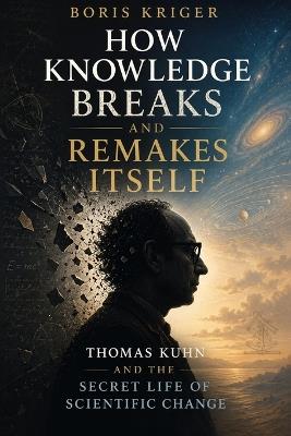 How Knowledge Breaks and Remakes Itself: Thomas Kuhn and the Secret Life of Scientific Change - Boris Kriger - cover