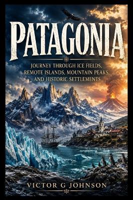 Patagonia: Journey Through Ice Fields, Remote Islands, Mountain Peaks, and Historic Settlements - Victor G Johnson - cover