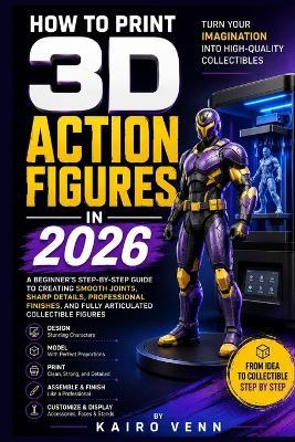 How to Print 3D Action Figures in 2026: A Beginner's Step-by-Step Guide to Creating Smooth Joints, Sharp Details, Professional Finishes, and Fully Articulated Collectible Figures - Kairo Venn - cover