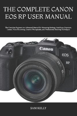The Complete Canon EOS Rp User Manual: The Complete Beginner-to-Advanced Manual for Mastering Settings, Autofocus, Exposure, Lenses, Video Recording, Creative Photography, and Professional Shooting Techniques - Sam Kelly - cover