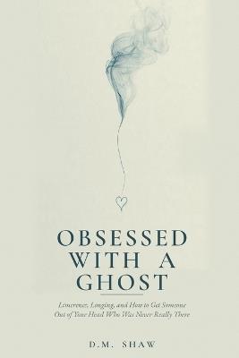 Obsessed with a Ghost: Limerence, Longing, and How to Get Someone Out of Your Head Who Was Never Really There - D M Shaw - cover