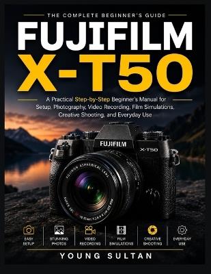 Fujifilm X-T50: A Practical Step-by-Step Beginner's Manual for Setup, Photography, Video Recording, Film Simulations, Creative Shooting, and Everyday Use - Young Sultan - cover