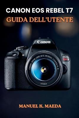 Canon EOS Rebel T7 Guida Dell'utente: Tecniche dettagliate per modalità, apertura, tempo di scatto, ISO, messa a fuoco e controlli di scatto. - Manuel K Maeda - cover