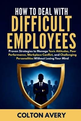 How To Deal With Difficult Employees: Proven Strategies to Manage Toxic Attitudes, Poor Performance, Workplace Conflict, and Challenging Personalities Without Losing Your Mind - Colton Avery - cover