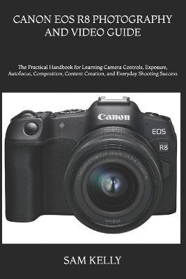 Canon EOS R8 Photography and Video Guide: The Practical Handbook for Learning Camera Controls, Exposure, Autofocus, Composition, Content Creation, and Everyday Shooting Success - Sam Kelly - cover