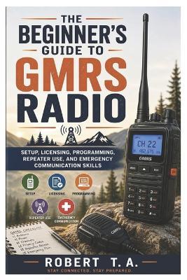 The Beginner's Guide to GMRS Radio: Setup, Licensing, Programming, Repeater Use, and Emergency Communication Skills - Robert T a - cover