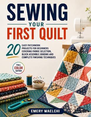 Sewing Your First Quilt: 20 Easy Patchwork Projects for Beginners Covering Fabric Selection, Block Assembly, Binding and Complete Finishing Techniques - Emery Waelchi - cover