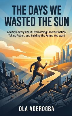 The Days We Wasted the Sun.: A Simple Story about Overcoming Procrastination, Taking Action, and Building the Future You Want. - Ola Aderogba - cover