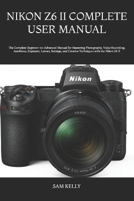 Nikon Z6 II Complete User Manual: The Complete Beginner-to-Advanced Manual for Mastering Photography, Video Recording, Autofocus, Exposure, Lenses, Settings, and Creative Techniques with the Nikon Z6 II - Sam Kelly - cover