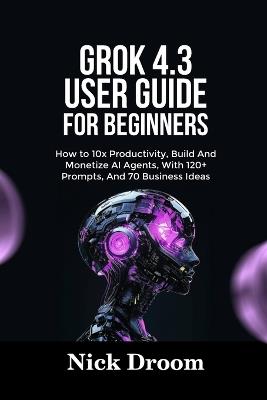 Grok 4.3 User Guide for Beginners: How to 10x Productivity, Build And Monetize AI Agents, With 120+ Prompts, And 70 Business Ideas - Nick Droom - cover