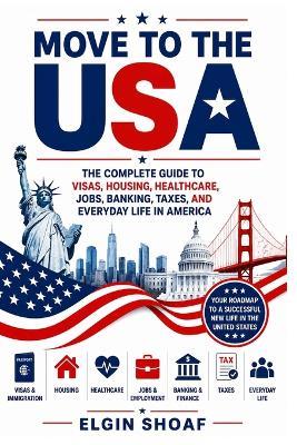 Move to the USA: The Complete Guide to Visas, Housing, Healthcare, Jobs, Banking, Taxes, and Everyday Life in America - Elgin Shoaf - cover